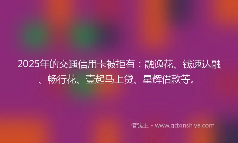 2025年的交通信用卡被拒有：融逸花、钱速达融、畅行花、壹起马上贷、星辉借款等。