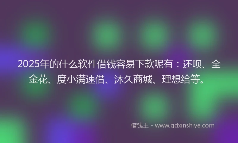 2025年的什么软件借钱容易下款呢有：还呗、全金花、度小满速借、沐久商城、理想给等。