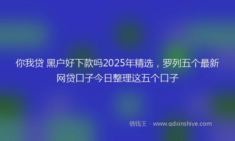 你我贷 黑户好下款吗2025年精选，罗列五个最新网贷口子今日整理这五个口子