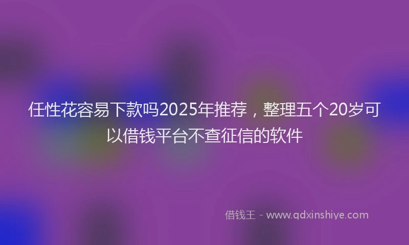任性花容易下款吗2025年推荐，整理五个20岁可以借钱平台不查征信的软件