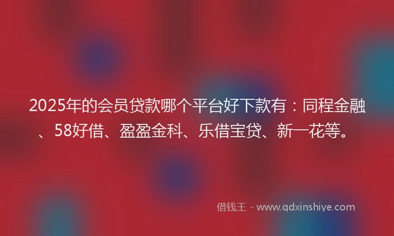 2025年的会员贷款哪个平台好下款有：同程金融、58好借、盈盈金科、乐借宝贷、新一花等。