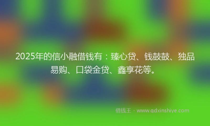 2025年的信小融借钱有：臻心贷、钱鼓鼓、独品易购、口袋金贷、鑫享花等。