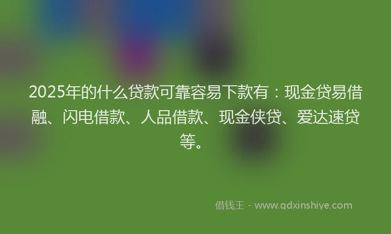 2025年的什么贷款可靠容易下款有:现金贷易借融、闪电借款、人品借款、现金侠贷、爱达速贷等。
