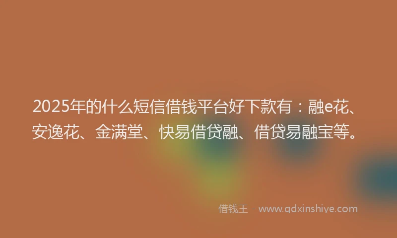 2025年的什么短信借钱平台好下款有：融e花、安逸花、金满堂、快易借贷融、借贷易融宝等。
