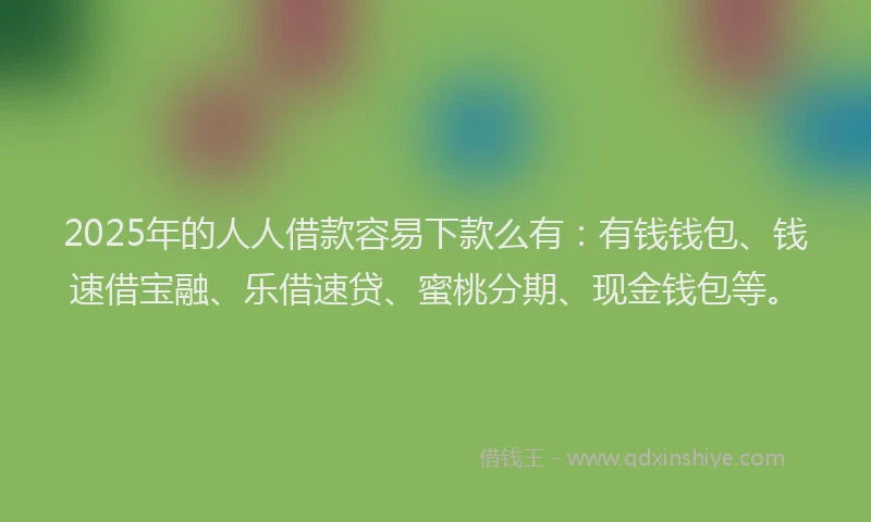 2025年的人人借款容易下款么有：有钱钱包、钱速借宝融、乐借速贷、蜜桃分期、现金钱包等。