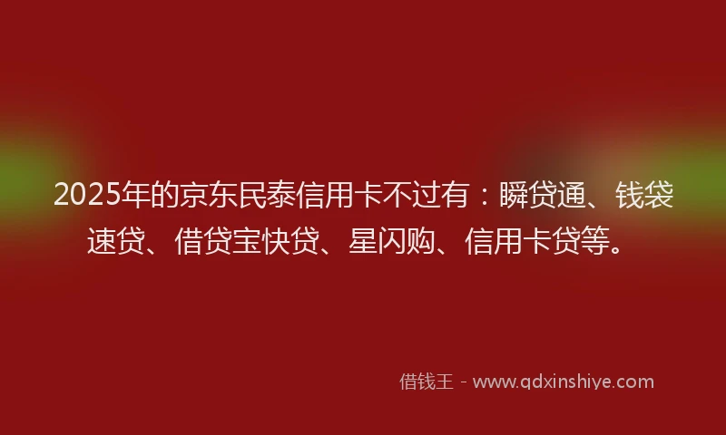 2025年的京东民泰信用卡不过有：瞬贷通、钱袋速贷、借贷宝快贷、星闪购、信用卡贷等。