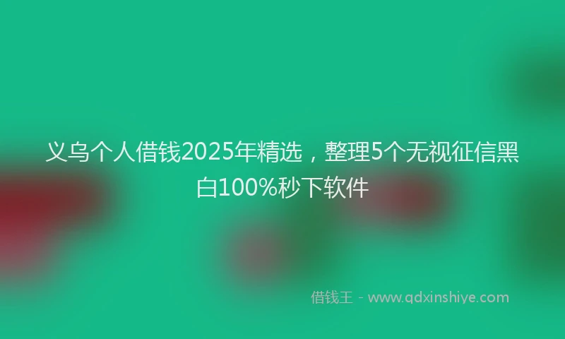 义乌个人借钱2025年精选，整理5个无视征信黑白100%秒下软件