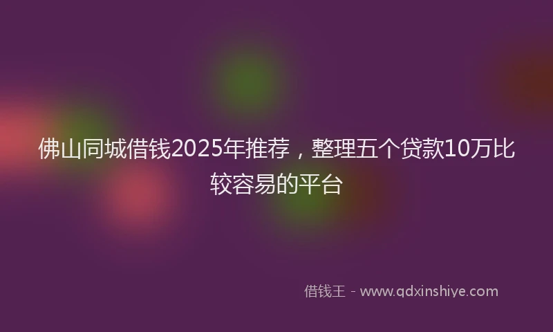 佛山同城借钱2025年推荐，整理五个贷款10万比较容易的平台