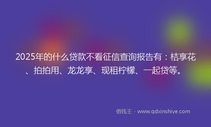 2025年的什么贷款不看征信查询报告有：桔享花、拍拍用、龙龙享、现租柠檬、一起贷等。