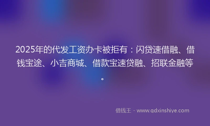 2025年的代发工资办卡被拒有：闪贷速借融、借钱宝途、小吉商城、借款宝速贷融、招联金融等。