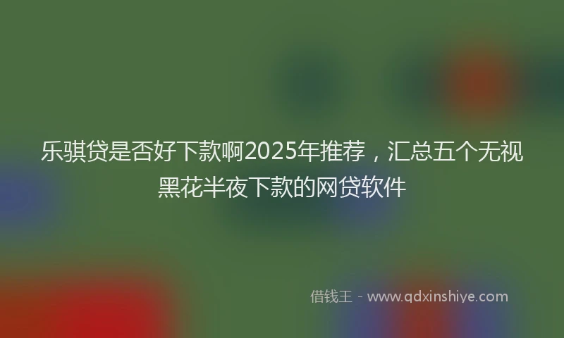 乐骐贷是否好下款啊2025年推荐,汇总五个无视黑花半夜下款的网贷软件