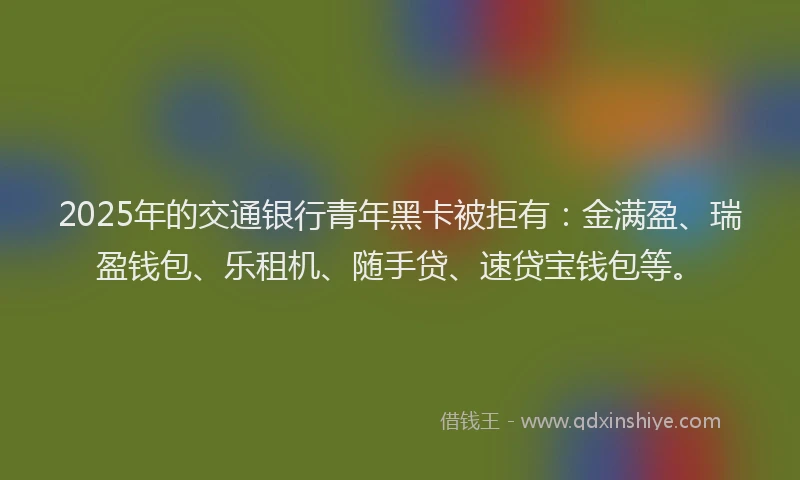 2025年的交通银行青年黑卡被拒有：金满盈、瑞盈钱包、乐租机、随手贷、速贷宝钱包等。