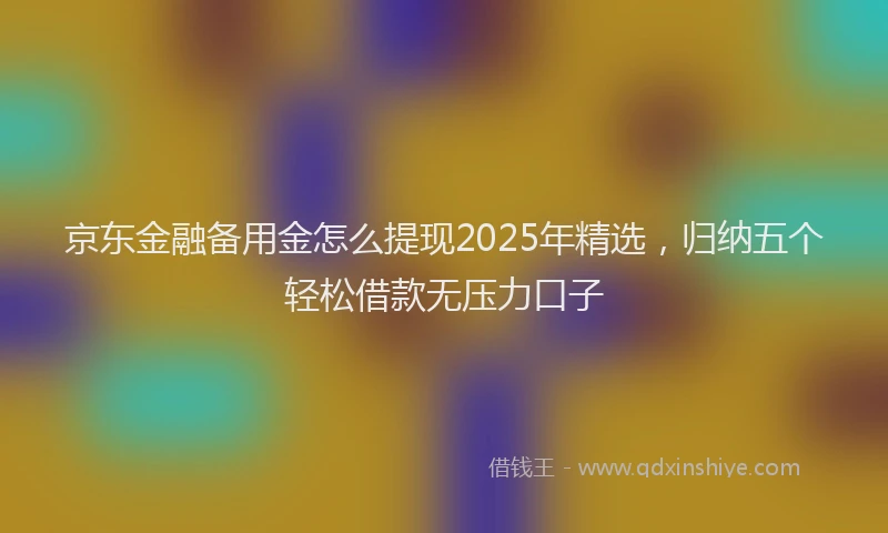 京东金融备用金怎么提现2025年精选，归纳五个轻松借款无压力口子