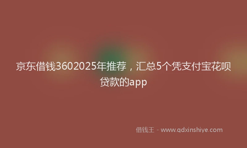 京东借钱3602025年推荐，汇总5个凭支付宝花呗贷款的app