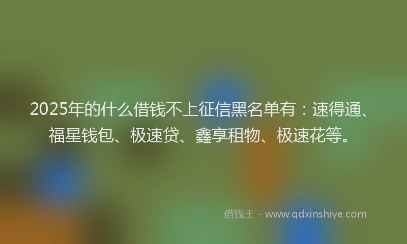 2025年的什么借钱不上征信黑名单有:速得通、福星钱包、极速贷、鑫享租物、极速花等。