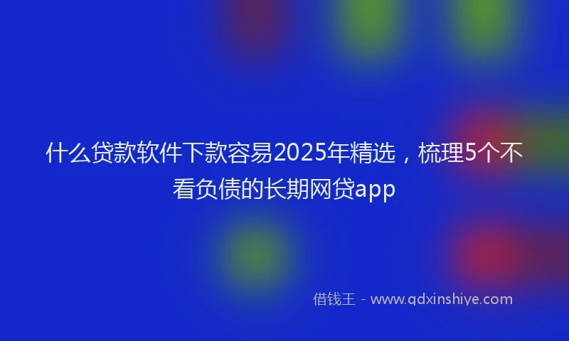 什么贷款软件下款容易2025年精选，梳理5个不看负债的长期网贷app