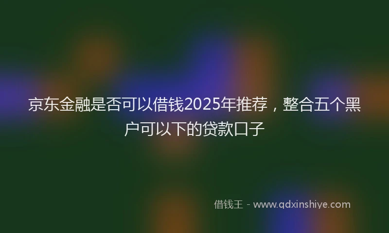 京东金融是否可以借钱2025年推荐,整合五个黑户可以下的贷款口子