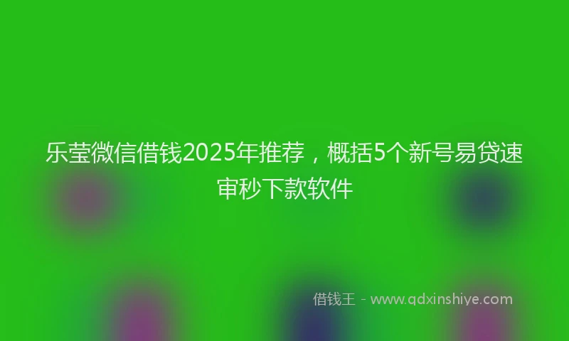 乐莹微信借钱2025年推荐，概括5个新号易贷速审秒下款软件