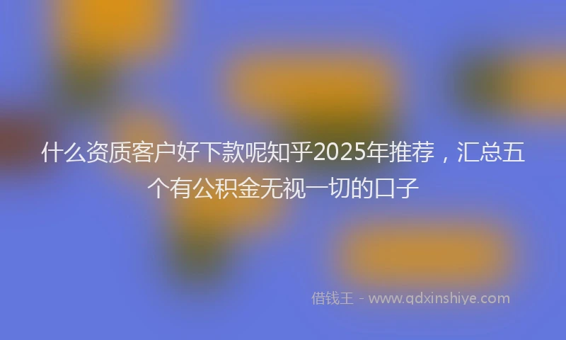 什么资质客户好下款呢知乎2025年推荐，汇总五个有公积金无视一切的口子