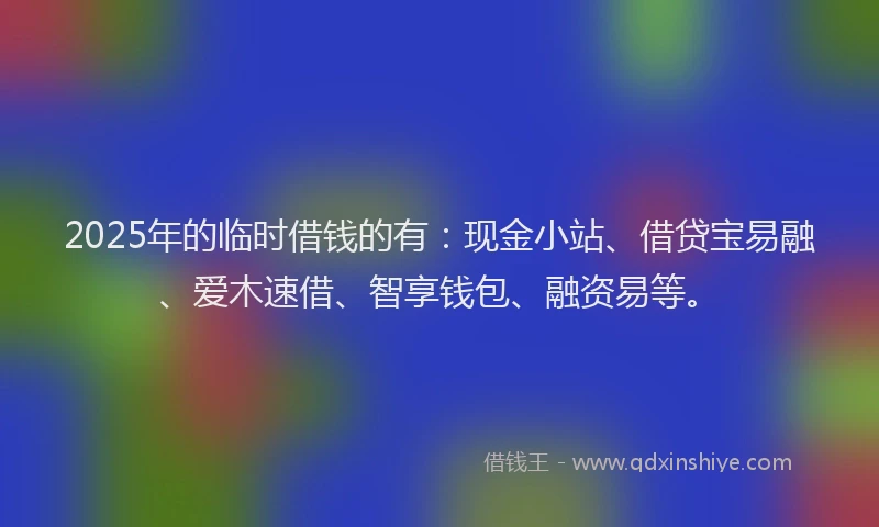 2025年的临时借钱的有：现金小站、借贷宝易融、爱木速借、智享钱包、融资易等。