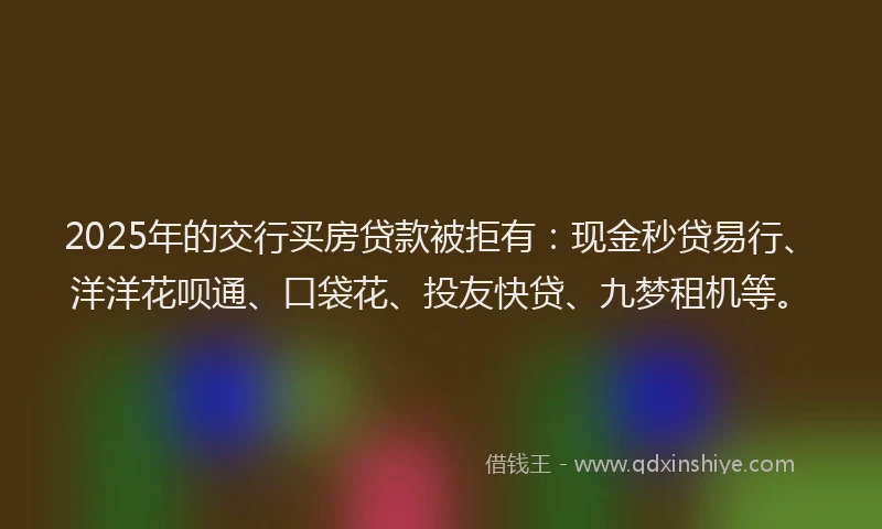 2025年的交行买房贷款被拒有：现金秒贷易行、洋洋花呗通、口袋花、投友快贷、九梦租机等。