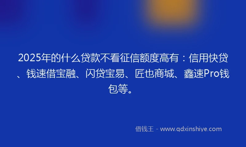 2025年的什么贷款不看征信额度高有：信用快贷、钱速借宝融、闪贷宝易、匠也商城、鑫速Pro钱包等。
