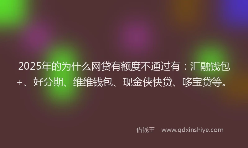 2025年的为什么网贷有额度不通过有：汇融钱包+、好分期、维维钱包、现金侠快贷、哆宝贷等。