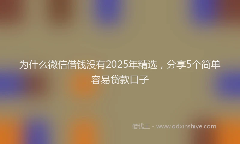 为什么微信借钱没有2025年精选，分享5个简单容易贷款口子