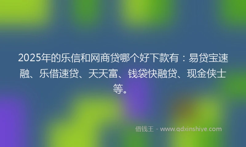 2025年的乐信和网商贷哪个好下款有：易贷宝速融、乐借速贷、天天富、钱袋快融贷、现金侠士等。