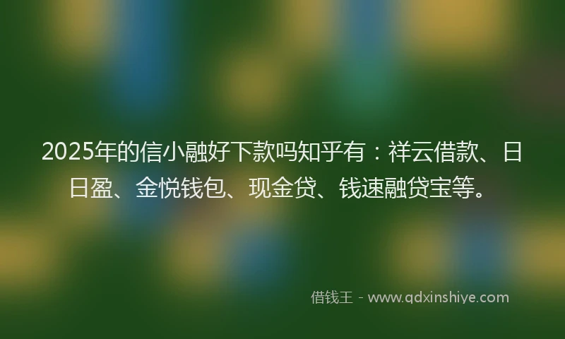 2025年的信小融好下款吗知乎有：祥云借款、日日盈、金悦钱包、现金贷、钱速融贷宝等。