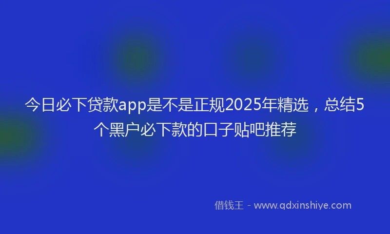 今日必下贷款app是不是正规2025年精选，总结5个黑户必下款的口子贴吧推荐