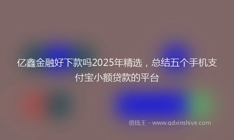 亿鑫金融好下款吗2025年精选，总结五个手机支付宝小额贷款的平台