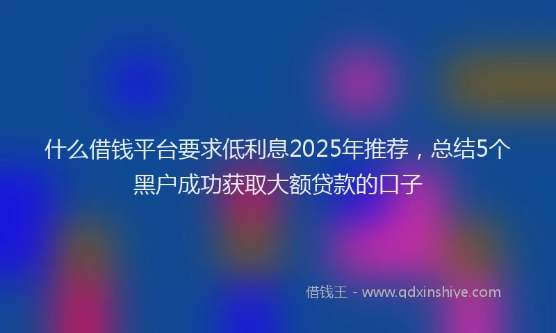 什么借钱平台要求低利息2025年推荐，总结5个黑户成功获取大额贷款的口子