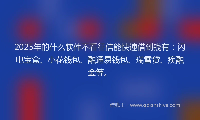 2025年的什么软件不看征信能快速借到钱有：闪电宝盒、小花钱包、融通易钱包、瑞雪贷、疾融金等。