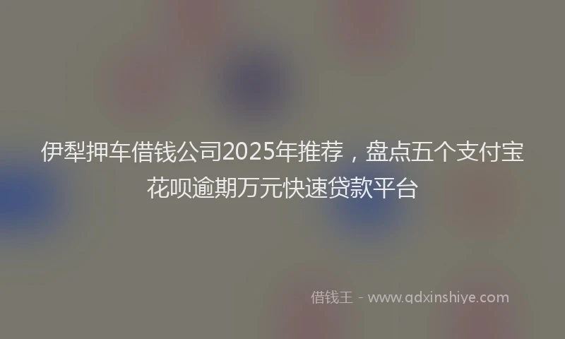 伊犁押车借钱公司2025年推荐，盘点五个支付宝花呗逾期万元快速贷款平台