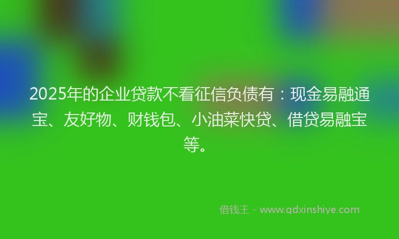 2025年的企业贷款不看征信负债有：现金易融通宝、友好物、财钱包、小油菜快贷、借贷易融宝等。