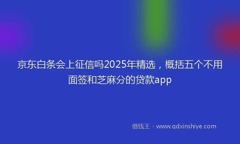 京东白条会上征信吗2025年精选，概括五个不用面签和芝麻分的贷款app