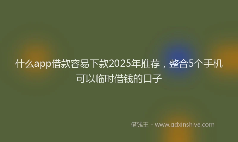 什么app借款容易下款2025年推荐，整合5个手机可以临时借钱的口子