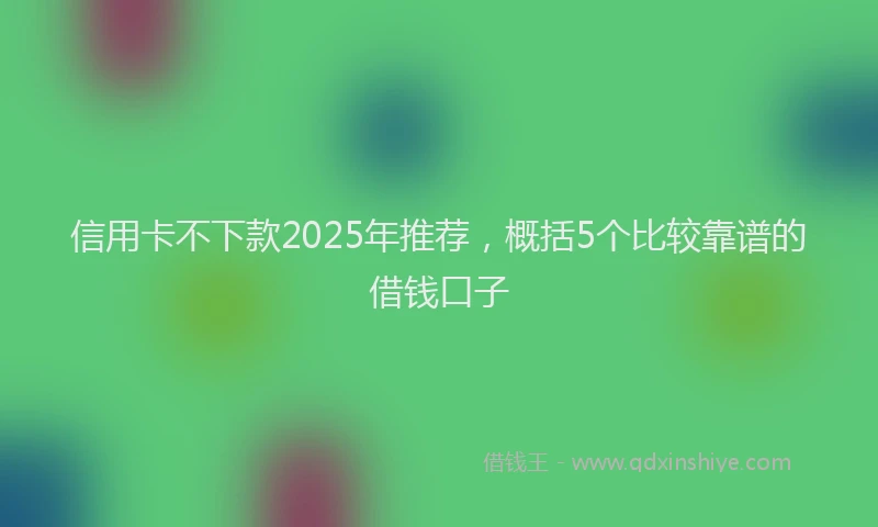 信用卡不下款2025年推荐，概括5个比较靠谱的借钱口子