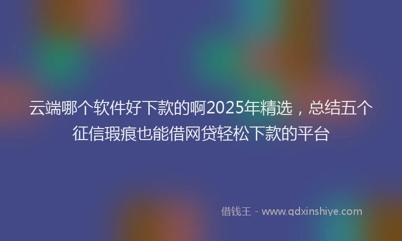 云端哪个软件好下款的啊2025年精选，总结五个征信瑕疵也能借网贷轻松下款的平台