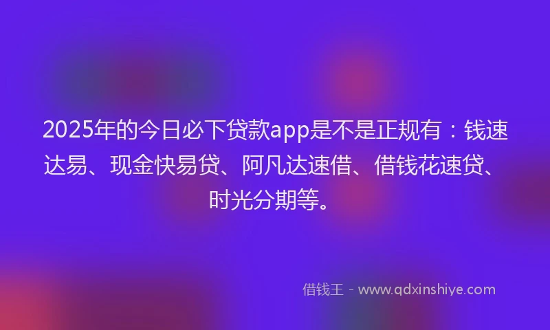 2025年的今日必下贷款app是不是正规有：钱速达易、现金快易贷、阿凡达速借、借钱花速贷、时光分期等。