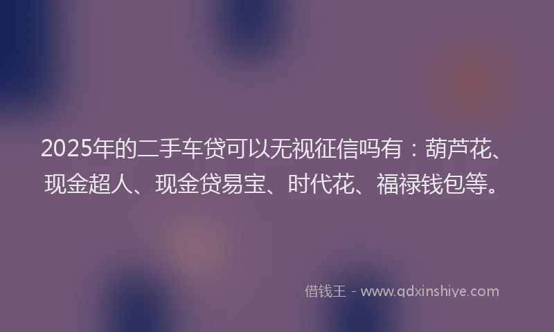 2025年的二手车贷可以无视征信吗有：葫芦花、现金超人、现金贷易宝、时代花、福禄钱包等。