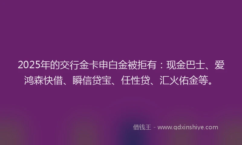 2025年的交行金卡申白金被拒有：现金巴士、爱鸿森快借、瞬信贷宝、任性贷、汇火佑金等。