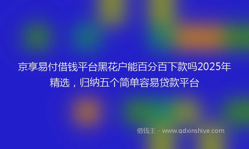京享易付借钱平台黑花户能百分百下款吗2025年精选，归纳五个简单容易贷款平台