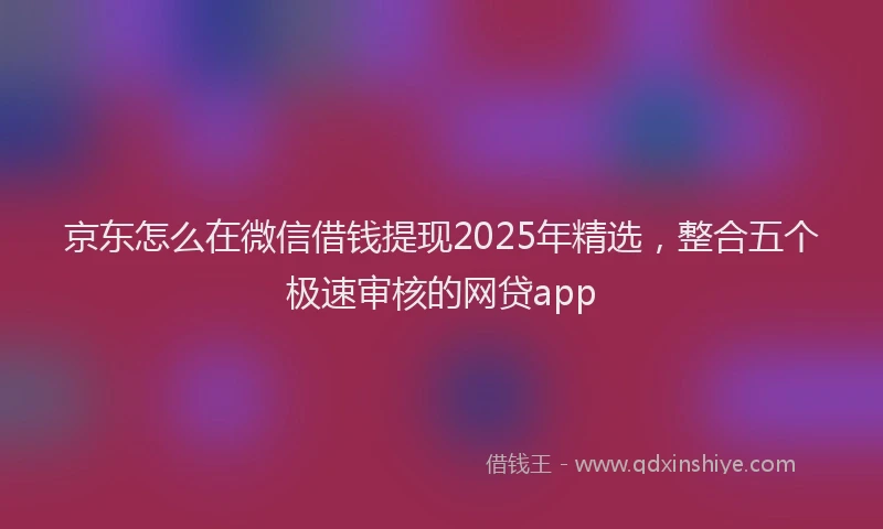 京东怎么在微信借钱提现2025年精选，整合五个极速审核的网贷app