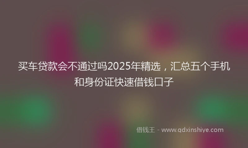 买车贷款会不通过吗2025年精选，汇总五个手机和身份证快速借钱口子