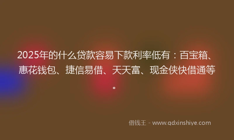 2025年的什么贷款容易下款利率低有：百宝箱、惠花钱包、捷信易借、天天富、现金侠快借通等。