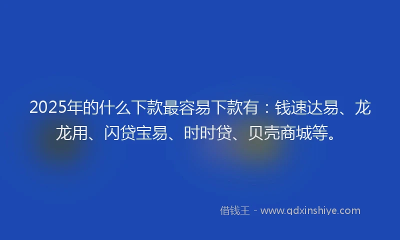 2025年的什么下款最容易下款有：钱速达易、龙龙用、闪贷宝易、时时贷、贝壳商城等。