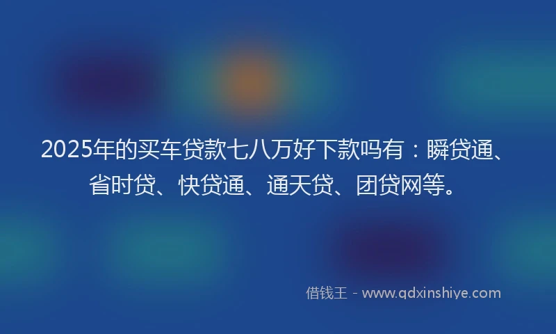 2025年的买车贷款七八万好下款吗有：瞬贷通、省时贷、快贷通、通天贷、团贷网等。