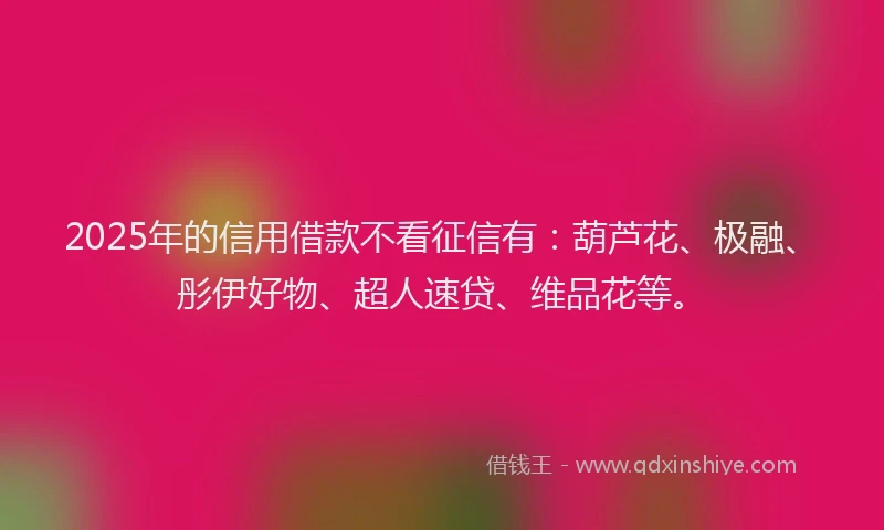 2025年的信用借款不看征信有：葫芦花、极融、彤伊好物、超人速贷、维品花等。